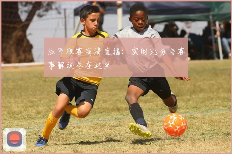 法甲联赛高清直播:实时比分与赛事解说尽在这里