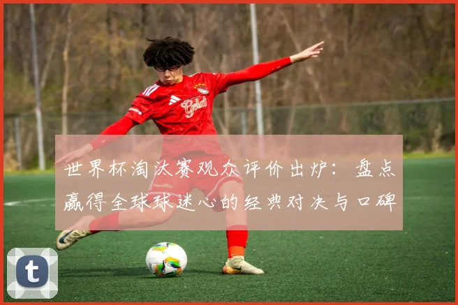 世界杯淘汰赛观众评价出炉：盘点赢得全球球迷心的经典对决与口碑排名