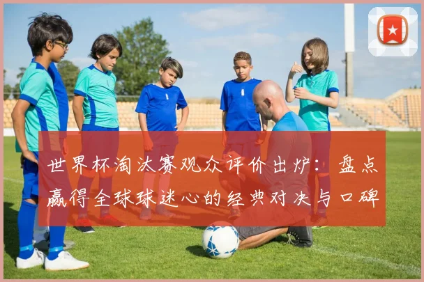世界杯淘汰赛观众评价出炉：盘点赢得全球球迷心的经典对决与口碑排名