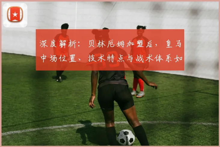 深度解析:贝林厄姆加盟后,皇马中场位置、技术特点与战术体系如何革新