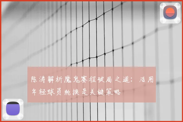 陈涛解析魔鬼赛程破局之道：活用年轻球员轮换是关键策略