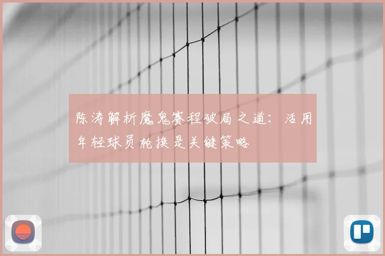 陈涛解析魔鬼赛程破局之道：活用年轻球员轮换是关键策略