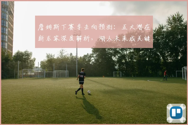 詹姆斯下赛季去向预测：五大潜在新东家深度解析，湖人未来成关键