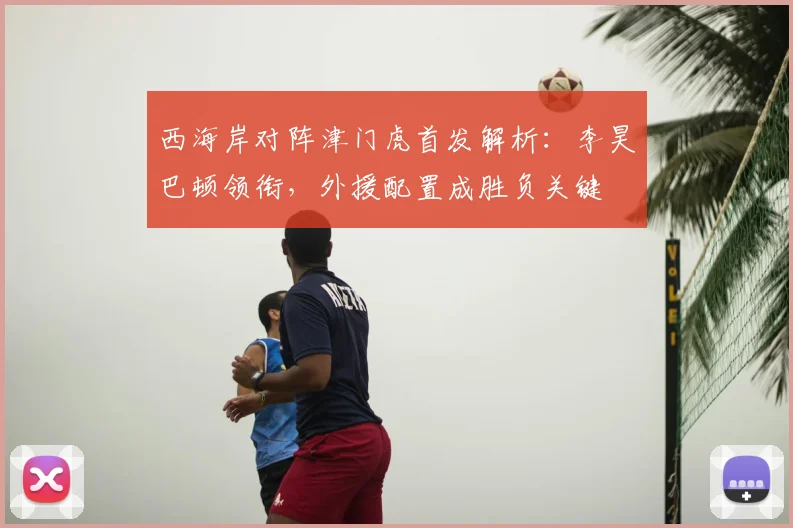 西海岸对阵津门虎首发解析：李昊巴顿领衔，外援配置成胜负关键
